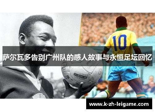 萨尔瓦多告别广州队的感人故事与永恒足坛回忆