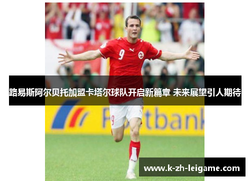 路易斯阿尔贝托加盟卡塔尔球队开启新篇章 未来展望引人期待