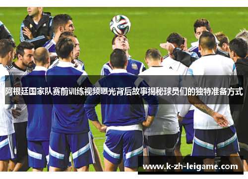 阿根廷国家队赛前训练视频曝光背后故事揭秘球员们的独特准备方式