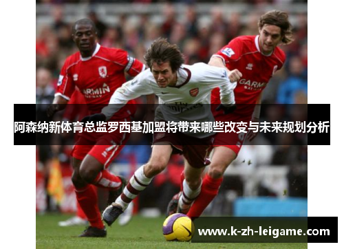 阿森纳新体育总监罗西基加盟将带来哪些改变与未来规划分析